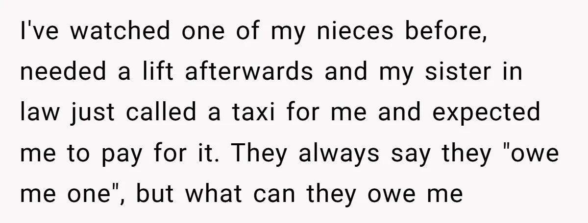 I've watched one of my nieces before, needed a lift afterwards and my sister in law just called a taxi for me and expected me to pay for it. They...