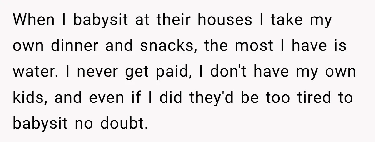 When I babysit at their houses I take my own dinner and snacks, the most I have is water. I never get paid, I don't have my own kids, and...