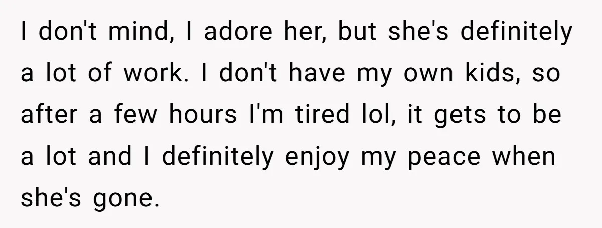 I don't mind, I adore her, but she's definitely a lot of work. I don't have my own kids, so after a few hours I'm tired lol, it gets to...