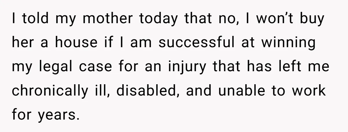 I told my mother today that no, I won’t buy her a house if I am successful at winning my legal case for an injury that has left me chronically...