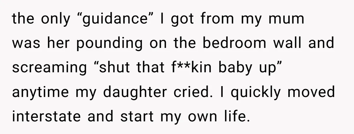 the only “guidance” I got from my mum was her pounding on the bedroom wall and screaming “shut that f**kin baby up” anytime my daughter cried. I quickly moved interstate...