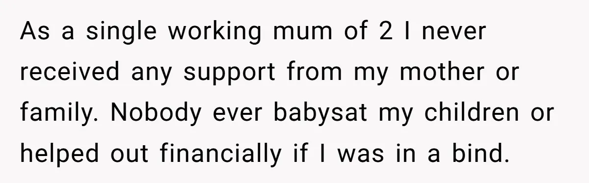 As a single working mum of 2 I never received any support from my mother or family. Nobody ever babysat my children or helped out financially if I was in...