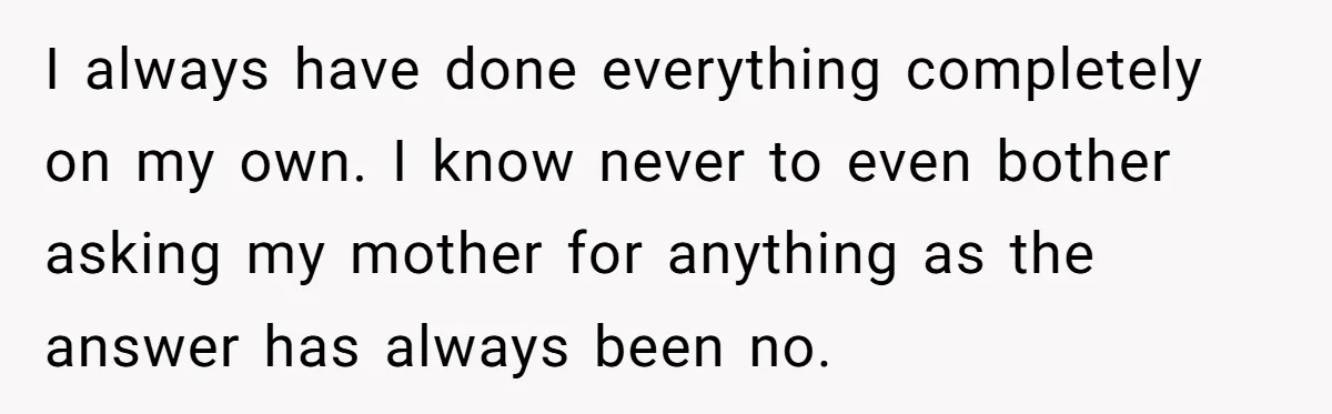 I always have done everything completely on my own. I know never to even bother asking my mother for anything as the answer has always been no.