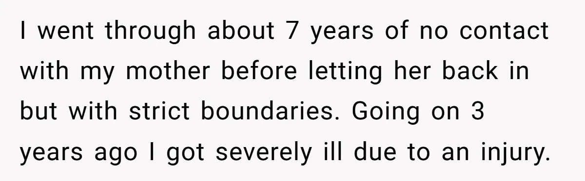 I went through about 7 years of no contact with my mother before letting her back in but with strict boundaries. Going on 3 years ago I got severely ill...