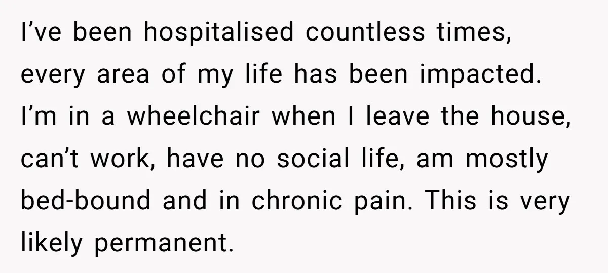 I’ve been hospitalised countless times, every area of my life has been impacted. I’m in a wheelchair when I leave the house, can’t work, have no social life, am mostly...