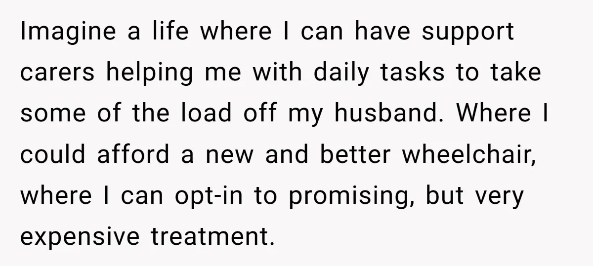 Imagine a life where I can have support carers helping me with daily tasks to take some of the load off my husband. Where I could afford a new and...