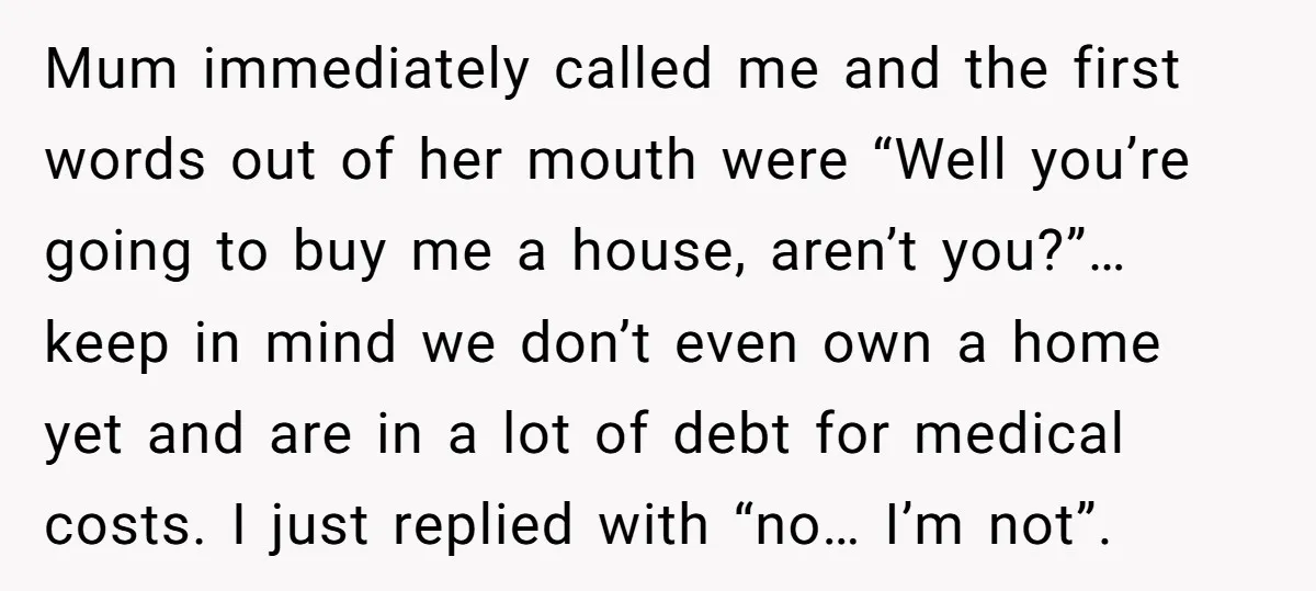 Mum immediately called me and the first words out of her mouth were “Well you’re going to buy me a house, aren’t you?”… keep in mind we don’t even own...