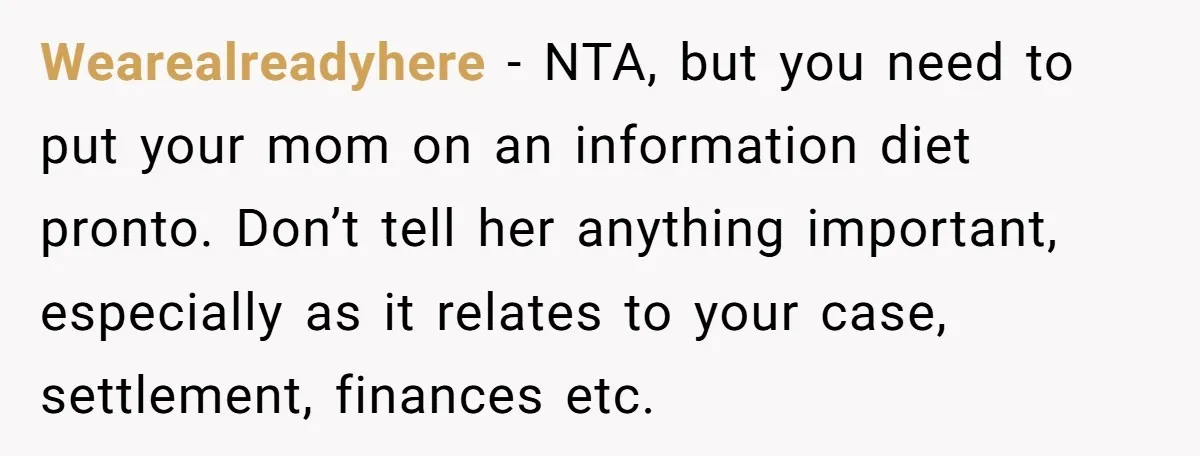 Wearealreadyhere − NTA, but you need to put your mom on an information diet pronto. Don’t tell her anything important, especially as it relates to your case, settlement, finances etc.