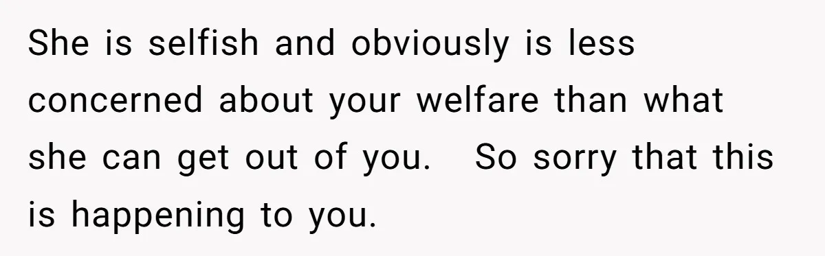 She is selfish and obviously is less concerned about your welfare than what she can get out of you.   So sorry that this is happening to you.