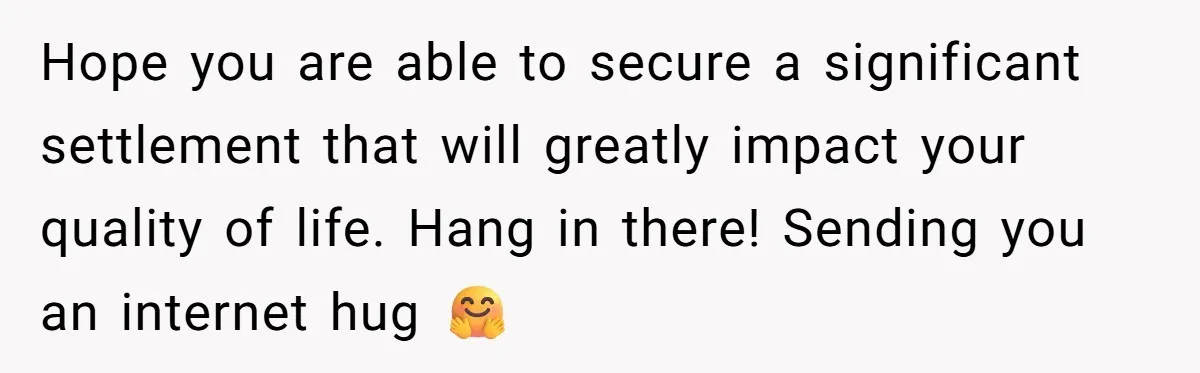 Hope you are able to secure a significant settlement that will greatly impact your quality of life. Hang in there! Sending you an internet hug 🤗
