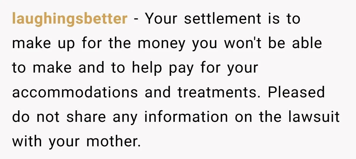 laughingsbetter − Your settlement is to make up for the money you won't be able to make and to help pay for your accommodations and treatments. Pleased do not share...