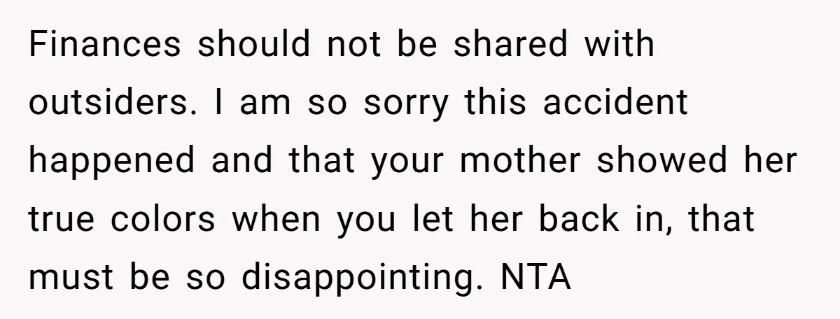 Finances should not be shared with outsiders. I am so sorry this accident happened and that your mother showed her true colors when you let her back in, that must...