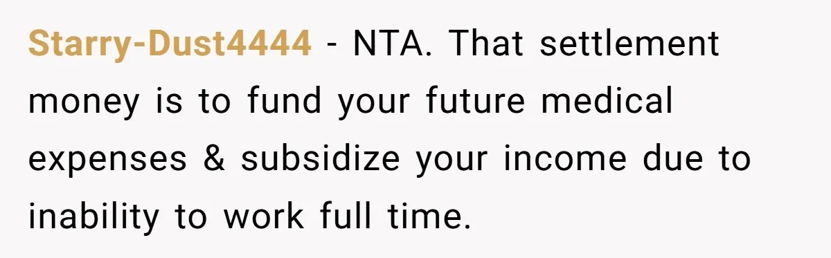 Starry-Dust4444 − NTA. That settlement money is to fund your future medical expenses & subsidize your income due to inability to work full time.