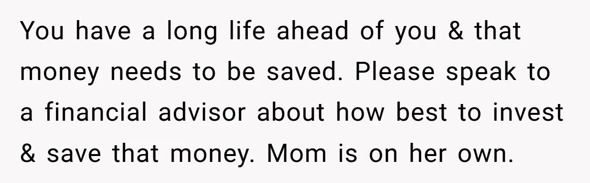You have a long life ahead of you & that money needs to be saved. Please speak to a financial advisor about how best to invest & save that money....