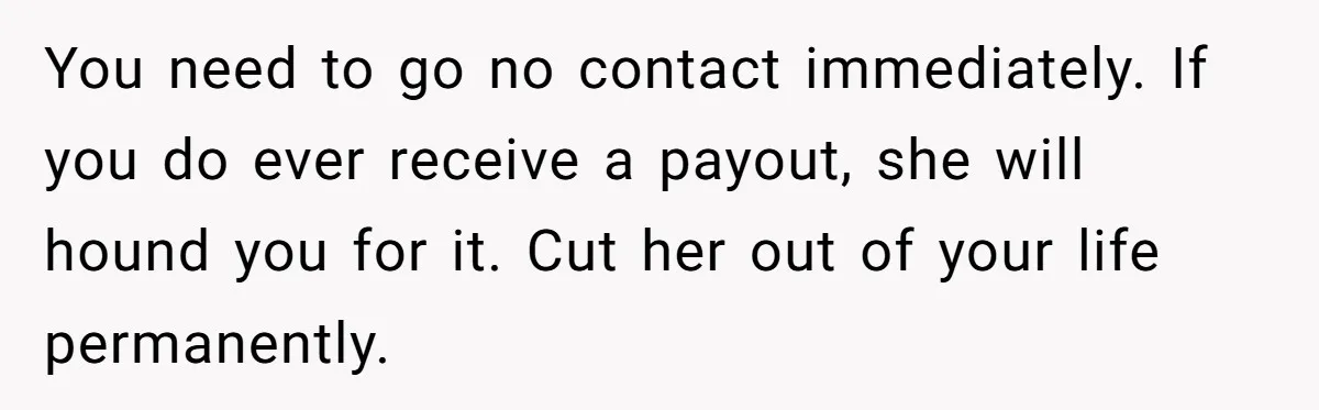 You need to go no contact immediately. If you do ever receive a payout, she will hound you for it. Cut her out of your life permanently.