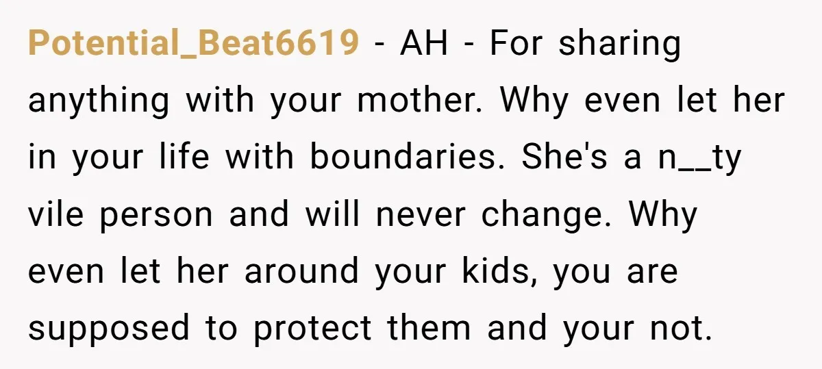 Potential_Beat6619 − AH - For sharing anything with your mother. Why even let her in your life with boundaries. She's a n__ty vile person and will never change. Why even...