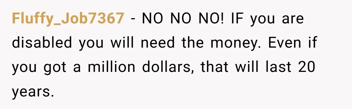 Fluffy_Job7367 − NO NO NO! IF you are disabled you will need the money. Even if you got a million dollars, that will last 20 years.
