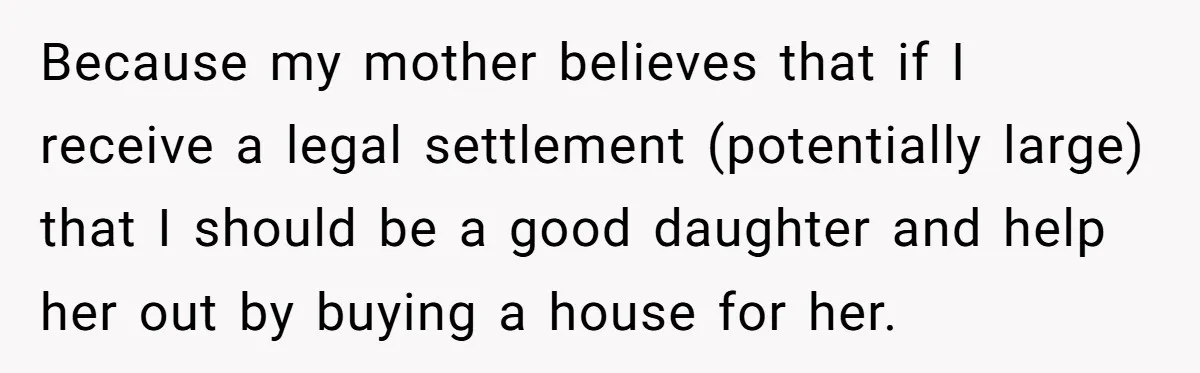 Because my mother believes that if I receive a legal settlement (potentially large) that I should be a good daughter and help her out by buying a house for her.