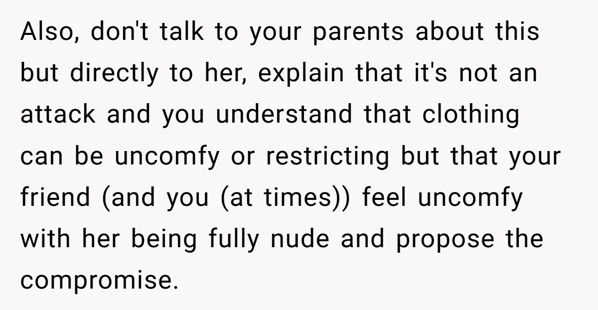 Also, don't talk to your parents about this but directly to her, explain that it's not an attack and you understand that clothing can be uncomfy or restricting but that...