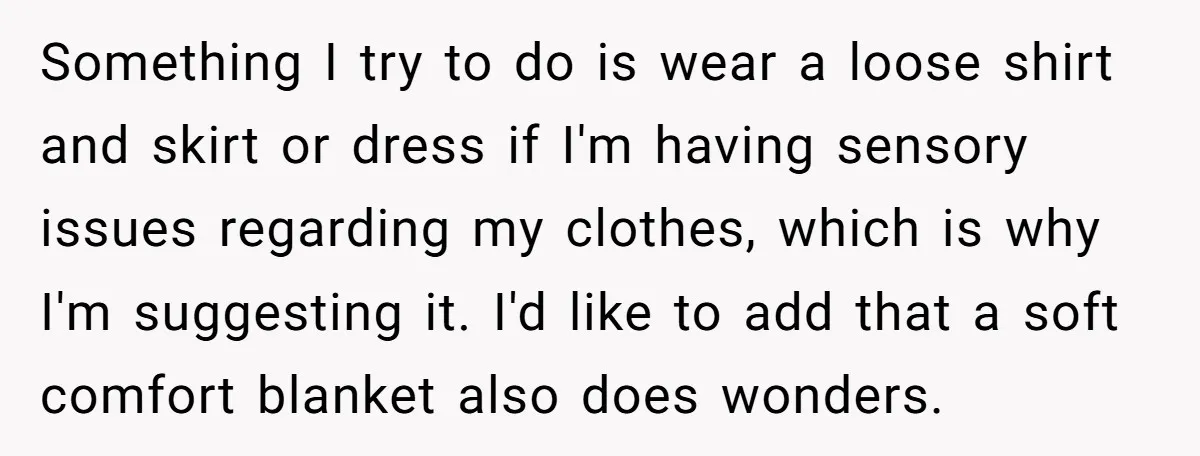 Something I try to do is wear a loose shirt and skirt or dress if I'm having sensory issues regarding my clothes, which is why I'm suggesting it. I'd like...