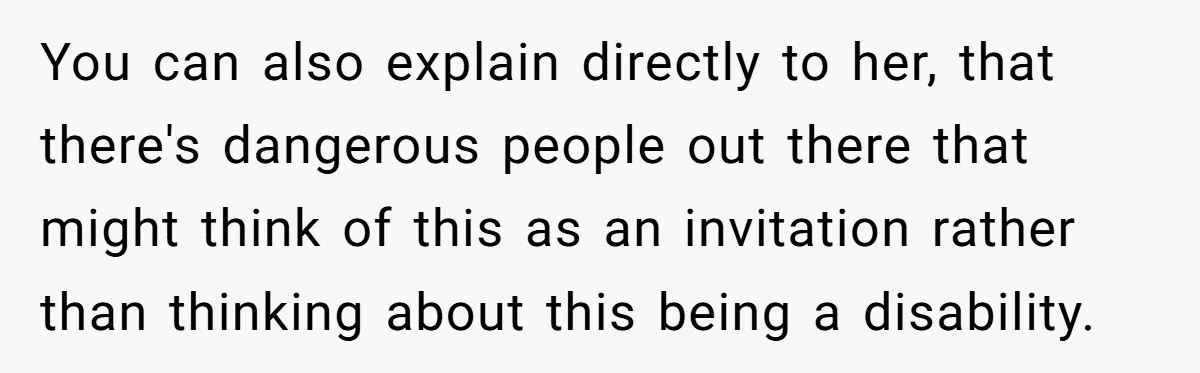 You can also explain directly to her, that there's dangerous people out there that might think of this as an invitation rather than thinking about this being a disability.