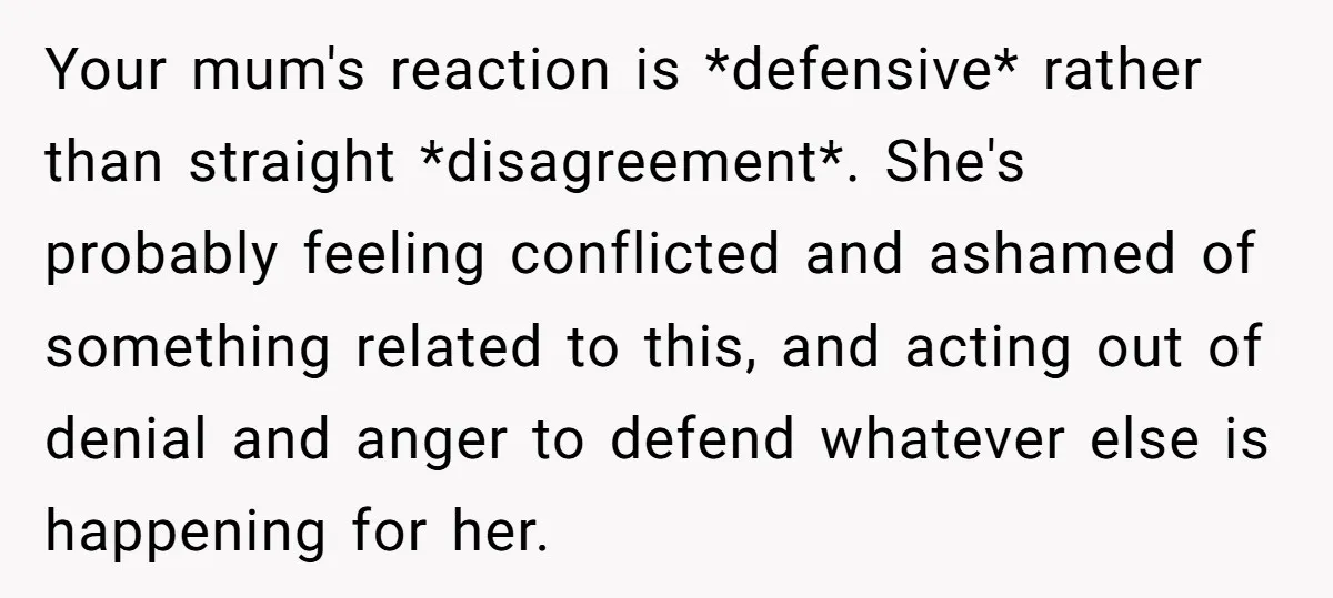 Your mum's reaction is *defensive* rather than straight *disagreement*. She's probably feeling conflicted and ashamed of something related to this, and acting out of denial and anger to defend whatever...