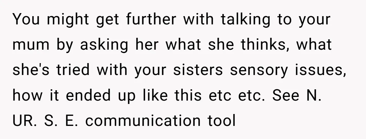 You might get further with talking to your mum by asking her what she thinks, what she's tried with your sisters sensory issues, how it ended up like this etc...