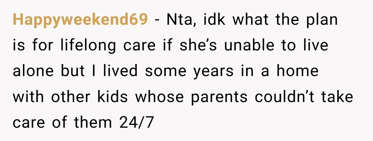 Happyweekend69 − Nta, idk what the plan is for lifelong care if she’s unable to live alone but I lived some years in a home with other kids whose parents...