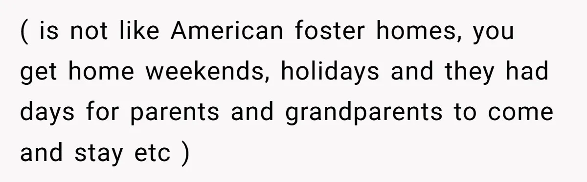 ( is not like American foster homes, you get home weekends, holidays and they had days for parents and grandparents to come and stay etc )