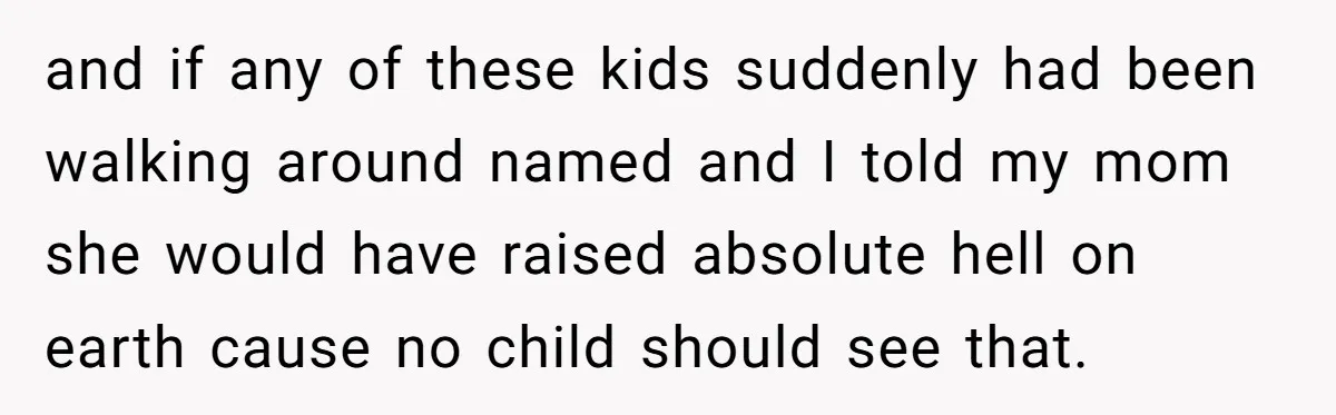 and if any of these kids suddenly had been walking around named and I told my mom she would have raised absolute hell on earth cause no child should see...