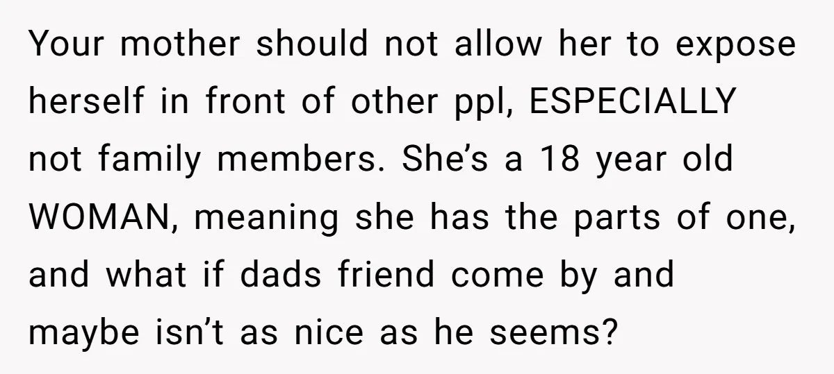 Your mother should not allow her to expose herself in front of other ppl, ESPECIALLY not family members. She’s a 18 year old WOMAN, meaning she has the parts of...