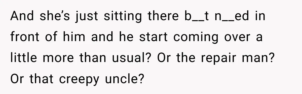And she’s just sitting there b__t n__ed in front of him and he start coming over a little more than usual? Or the repair man? Or that creepy uncle?