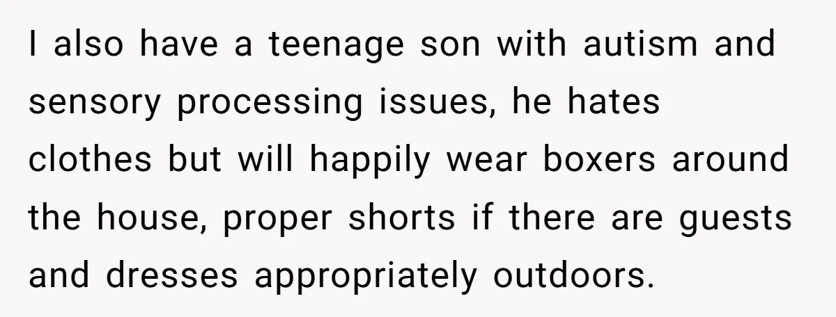 I also have a teenage son with autism and sensory processing issues, he hates clothes but will happily wear boxers around the house, proper shorts if there are guests and...