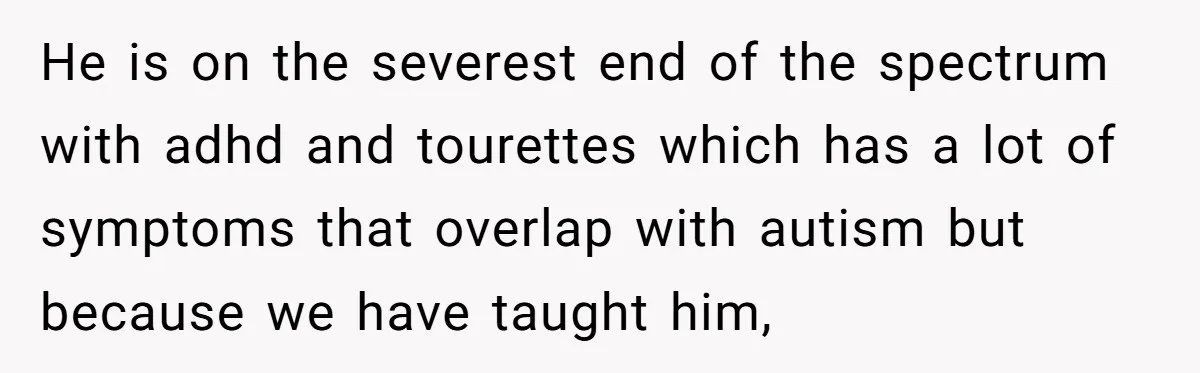 He is on the severest end of the spectrum with adhd and tourettes which has a lot of symptoms that overlap with autism but because we have taught him,