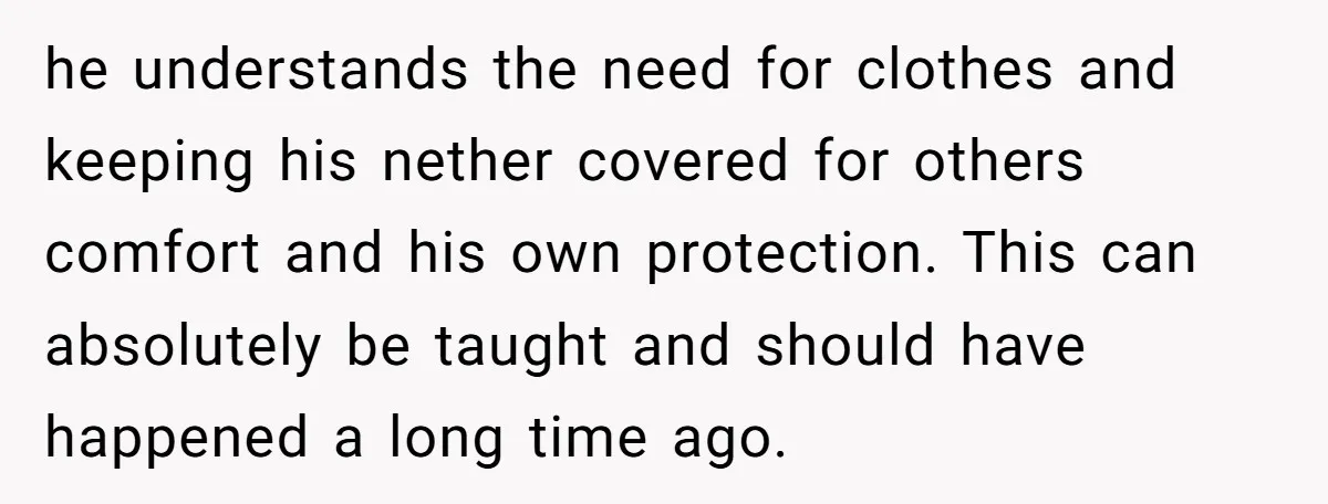 he understands the need for clothes and keeping his nether covered for others comfort and his own protection. This can absolutely be taught and should have happened a long time...