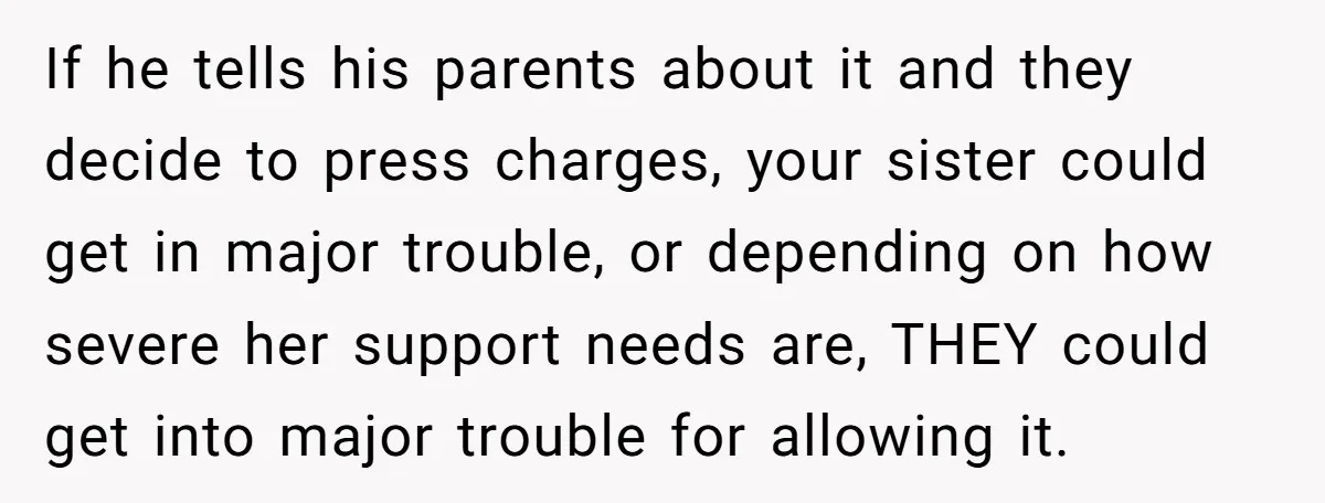 If he tells his parents about it and they decide to press charges, your sister could get in major trouble, or depending on how severe her support needs are, THEY...