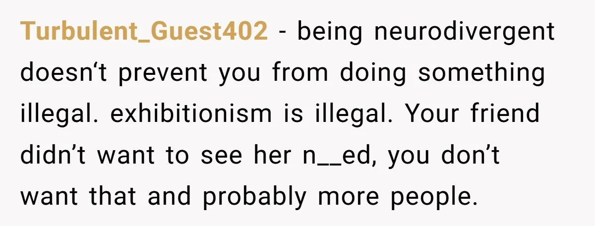 Turbulent_Guest402 − being neurodivergent doesn‘t prevent you from doing something illegal. exhibitionism is illegal. Your friend didn’t want to see her n__ed, you don’t want that and probably more people.