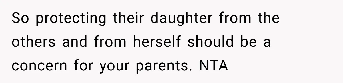 So protecting their daughter from the others and from herself should be a concern for your parents. NTA