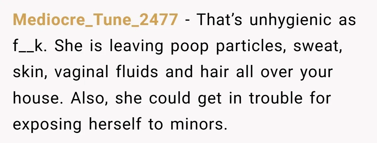 Mediocre_Tune_2477 − That’s unhygienic as f__k. She is leaving poop particles, sweat, skin, vaginal fluids and hair all over your house. Also, she could get in trouble for exposing herself...