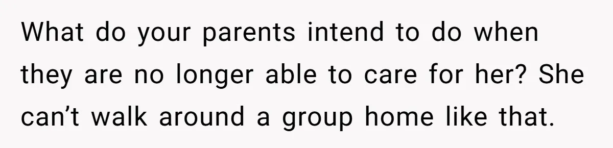 What do your parents intend to do when they are no longer able to care for her? She can’t walk around a group home like that.