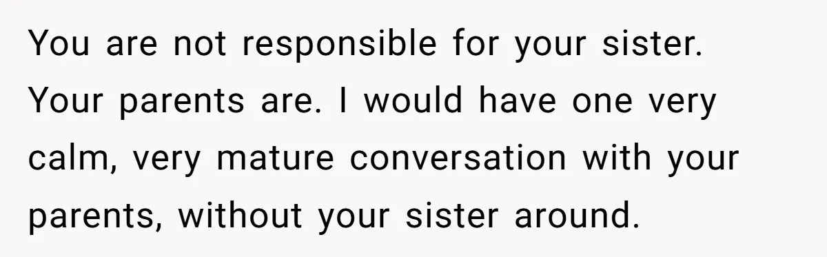 You are not responsible for your sister. Your parents are. I would have one very calm, very mature conversation with your parents, without your sister around.