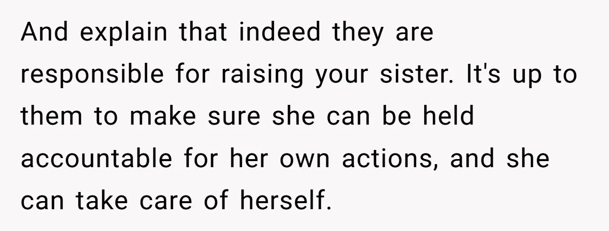 And explain that indeed they are responsible for raising your sister. It's up to them to make sure she can be held accountable for her own actions, and she can...