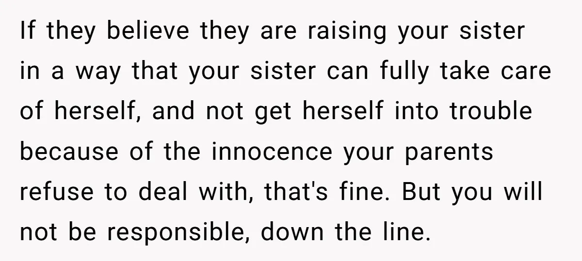 If they believe they are raising your sister in a way that your sister can fully take care of herself, and not get herself into trouble because of the innocence...