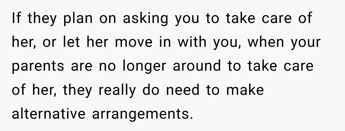 If they plan on asking you to take care of her, or let her move in with you, when your parents are no longer around to take care of her,...