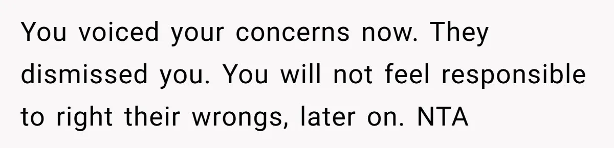 You voiced your concerns now. They dismissed you. You will not feel responsible to right their wrongs, later on. NTA