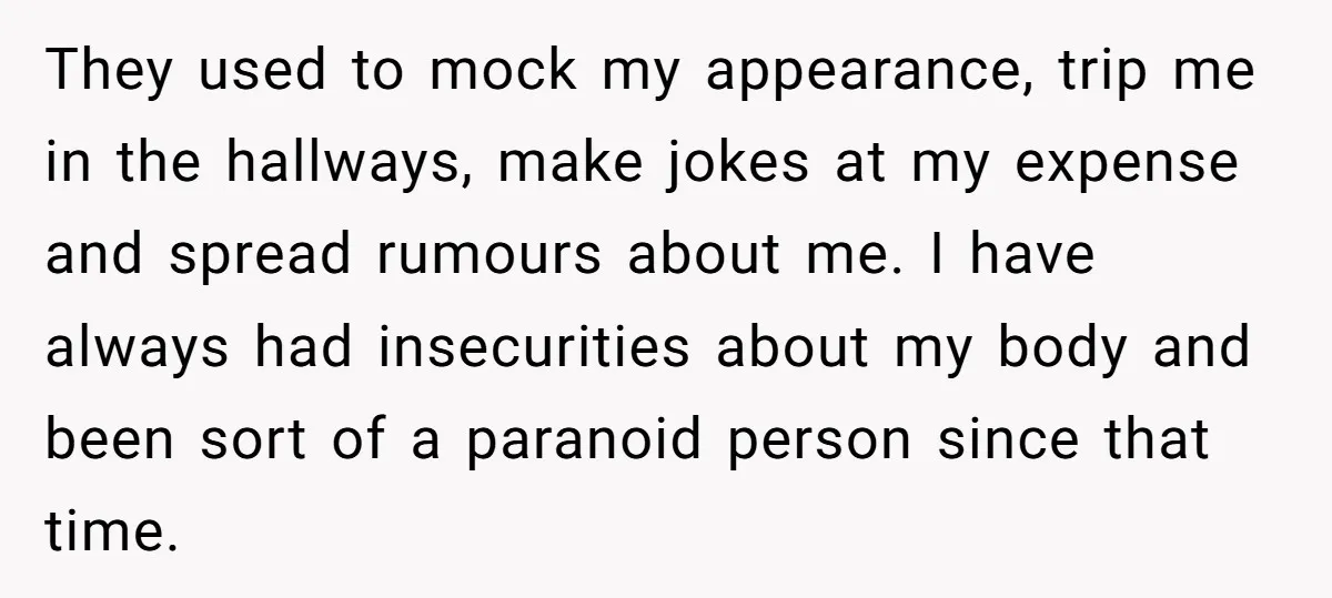 They used to mock my appearance, trip me in the hallways, make jokes at my expense and spread rumours about me. I have always had insecurities about my body and...
