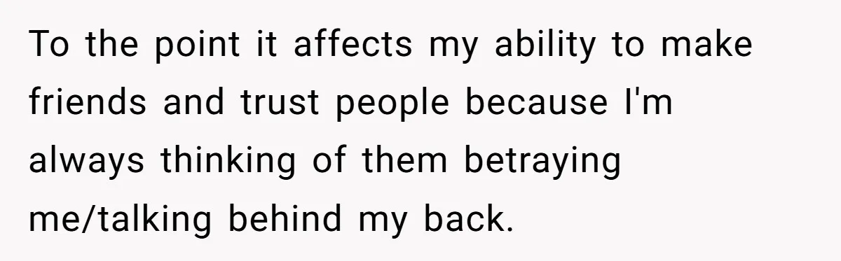 To the point it affects my ability to make friends and trust people because I'm always thinking of them betraying me/talking behind my back.