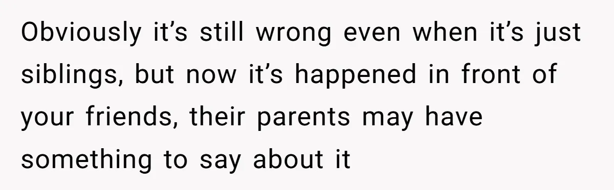 Obviously it’s still wrong even when it’s just siblings, but now it’s happened in front of your friends, their parents may have something to say about it