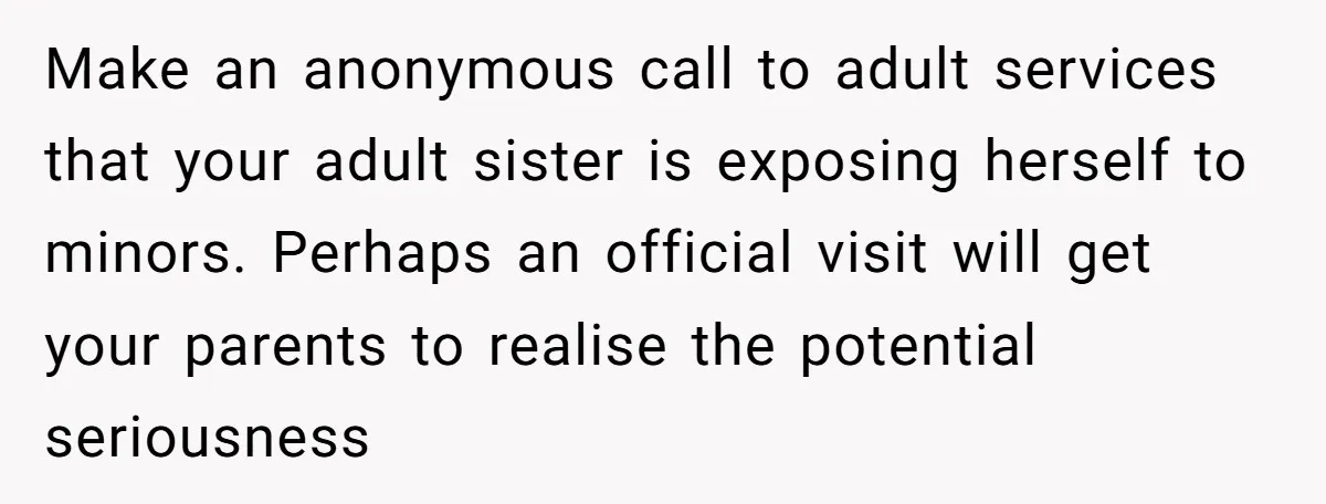 Make an anonymous call to adult services that your adult sister is exposing herself to minors. Perhaps an official visit will get your parents to realise the potential seriousness