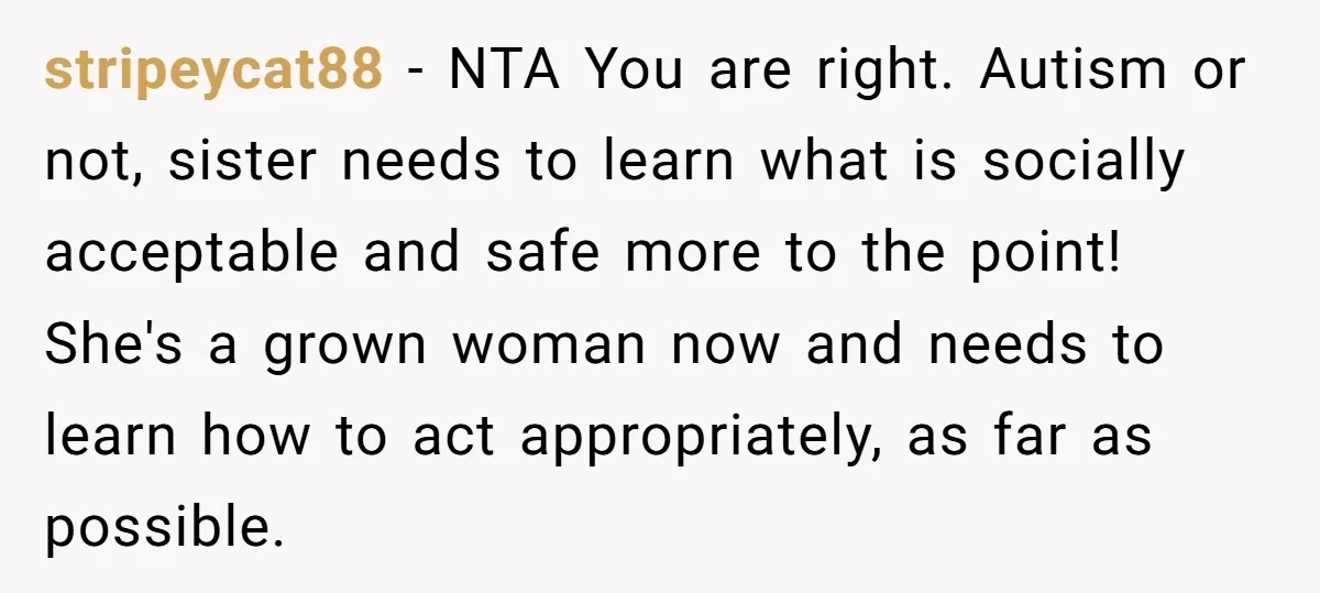 stripeycat88 − NTA You are right. Autism or not, sister needs to learn what is socially acceptable and safe more to the point! She's a grown woman now and needs...